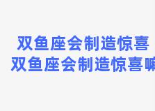 双鱼座会制造惊喜 双鱼座会制造惊喜嘛